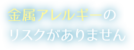 金属アレルギーのリスクがありません